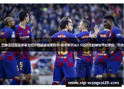 据报道，巴黎圣日耳曼准备为切尔西超级球星科尔·帕尔默开出2.5亿欧元的破世界纪录的“历史性报价”