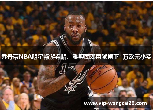 乔丹带NBA明星畅游希腊，雅典南郊用餐留下1万欧元小费