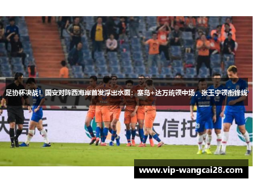 足协杯决战！国安对阵西海岸首发浮出水面：塞鸟+达万统领中场，张玉宁领衔锋线